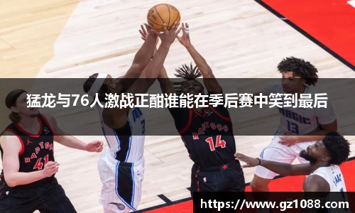 猛龙与76人激战正酣谁能在季后赛中笑到最后